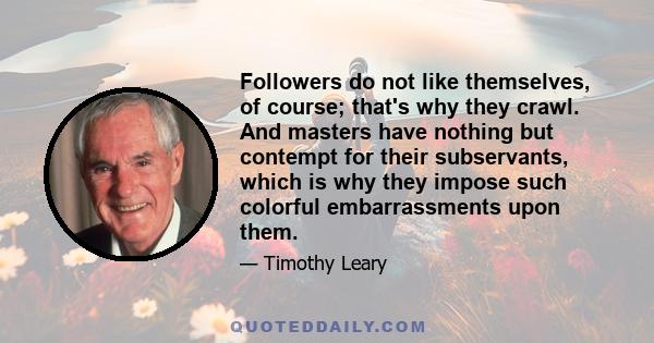 Followers do not like themselves, of course; that's why they crawl. And masters have nothing but contempt for their subservants, which is why they impose such colorful embarrassments upon them.