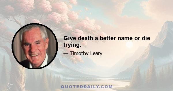 Give death a better name or die trying.