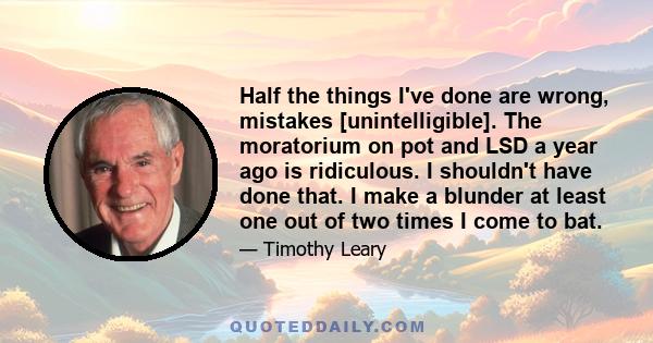 Half the things I've done are wrong, mistakes [unintelligible]. The moratorium on pot and LSD a year ago is ridiculous. I shouldn't have done that. I make a blunder at least one out of two times I come to bat.