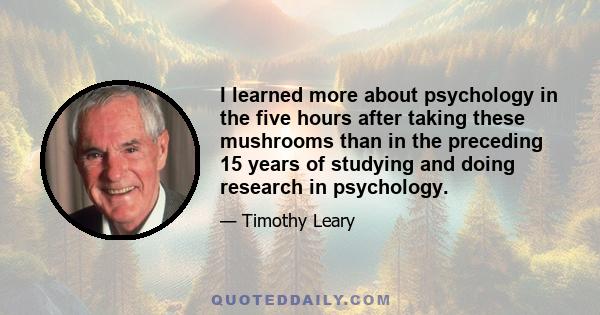 I learned more about psychology in the five hours after taking these mushrooms than in the preceding 15 years of studying and doing research in psychology.