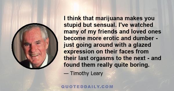 I think that marijuana makes you stupid but sensual. I've watched many of my friends and loved ones become more erotic and dumber - just going around with a glazed expression on their faces from their last orgasms to