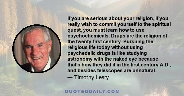 If you are serious about your religion, if you really wish to commit yourself to the spiritual quest, you must learn how to use psychochemicals. Drugs are the religion of the twenty-first century. Pursuing the religious 