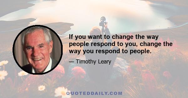 If you want to change the way people respond to you, change the way you respond to people.