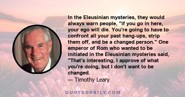 In the Eleusinian mysteries, they would always warn people, if you go in here, your ego will die. You're going to have to confront all your past hang-ups, strip them off, and be a changed person. One emperor of Rom who