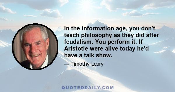 In the information age, you don't teach philosophy as they did after feudalism. You perform it. If Aristotle were alive today he'd have a talk show.