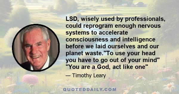 LSD, wisely used by professionals, could reprogram enough nervous systems to accelerate consciousness and intelligence before we laid ourselves and our planet waste.To use your head you have to go out of your mind You