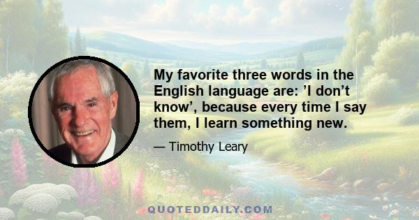 My favorite three words in the English language are: ’I don’t know’, because every time I say them, I learn something new.