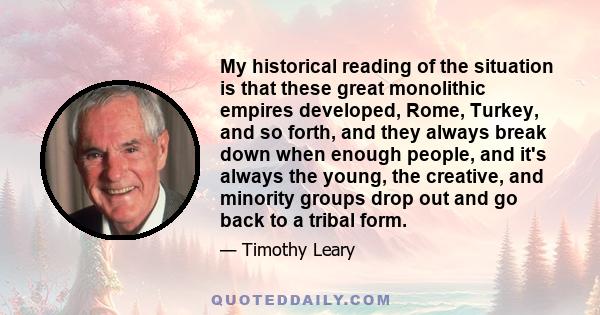 My historical reading of the situation is that these great monolithic empires developed, Rome, Turkey, and so forth, and they always break down when enough people, and it's always the young, the creative, and minority