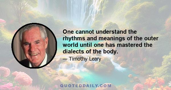 One cannot understand the rhythms and meanings of the outer world until one has mastered the dialects of the body.