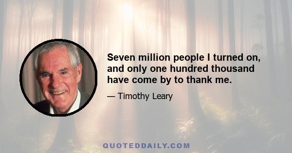 Seven million people I turned on, and only one hundred thousand have come by to thank me.