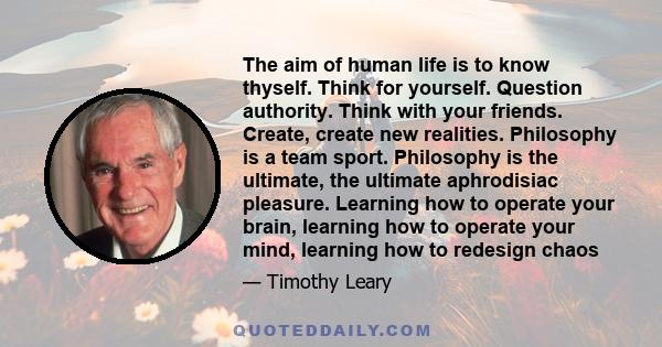 The aim of human life is to know thyself. Think for yourself. Question authority. Think with your friends. Create, create new realities. Philosophy is a team sport. Philosophy is the ultimate, the ultimate aphrodisiac