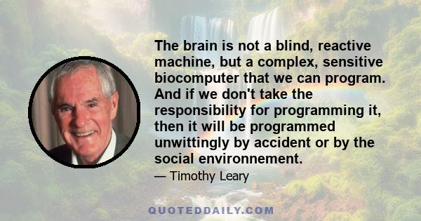 The brain is not a blind, reactive machine, but a complex, sensitive biocomputer that we can program. And if we don't take the responsibility for programming it, then it will be programmed unwittingly by accident or by