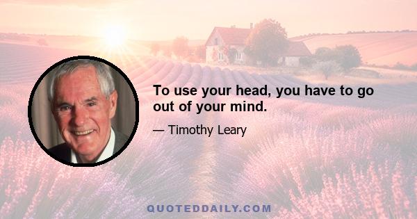 To use your head, you have to go out of your mind.