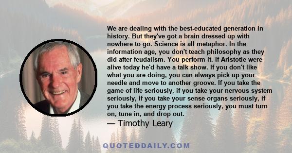 We are dealing with the best-educated generation in history. But they've got a brain dressed up with nowhere to go. Science is all metaphor. In the information age, you don't teach philosophy as they did after