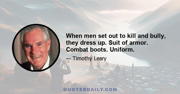 When men set out to kill and bully, they dress up. Suit of armor. Combat boots. Uniform.