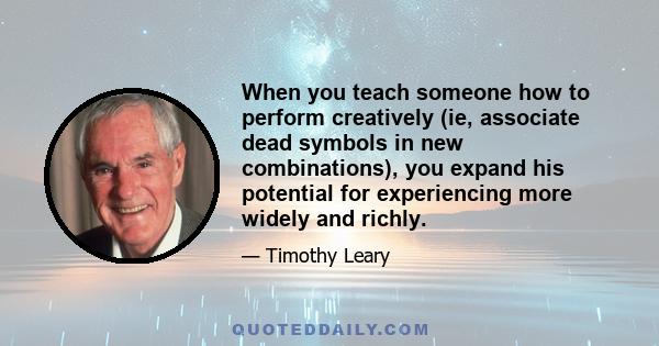 When you teach someone how to perform creatively (ie, associate dead symbols in new combinations), you expand his potential for experiencing more widely and richly.