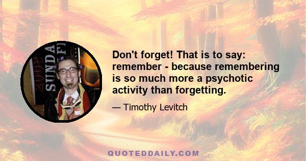 Don't forget! That is to say: remember - because remembering is so much more a psychotic activity than forgetting.