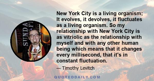 New York City is a living organism; It evolves, it devolves, it fluctuates as a living organism. So my relationship with New York City is as vitriolic as the relationship with myself and with any other human being which 