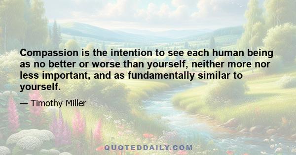 Compassion is the intention to see each human being as no better or worse than yourself, neither more nor less important, and as fundamentally similar to yourself.