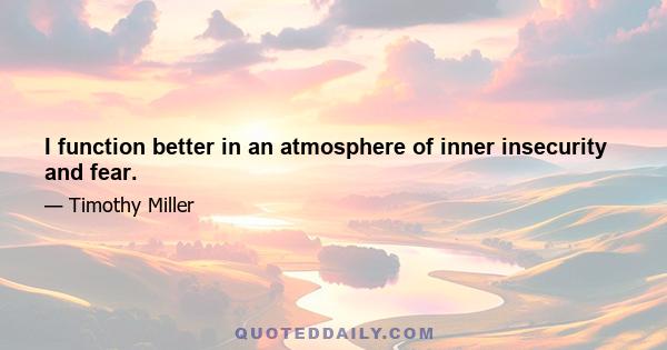 I function better in an atmosphere of inner insecurity and fear.