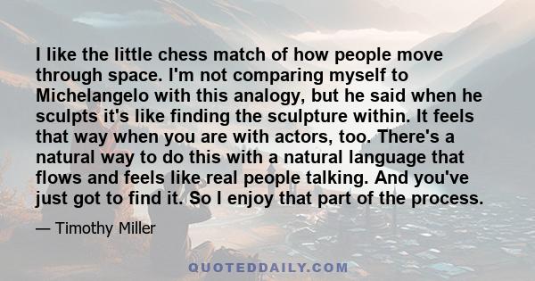 I like the little chess match of how people move through space. I'm not comparing myself to Michelangelo with this analogy, but he said when he sculpts it's like finding the sculpture within. It feels that way when you