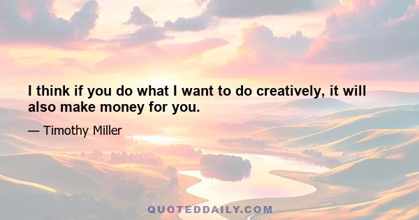 I think if you do what I want to do creatively, it will also make money for you.