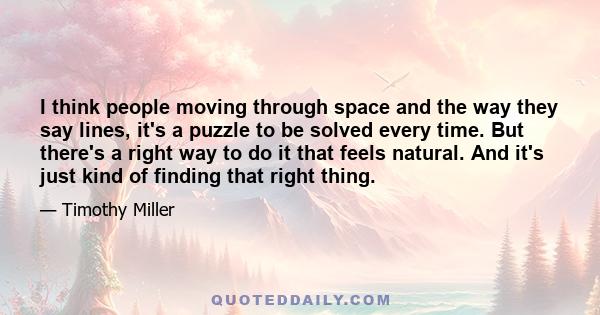 I think people moving through space and the way they say lines, it's a puzzle to be solved every time. But there's a right way to do it that feels natural. And it's just kind of finding that right thing.