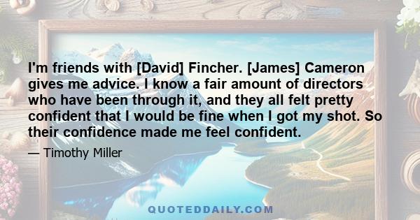 I'm friends with [David] Fincher. [James] Cameron gives me advice. I know a fair amount of directors who have been through it, and they all felt pretty confident that I would be fine when I got my shot. So their