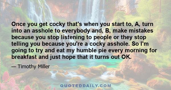 Once you get cocky that's when you start to, A, turn into an asshole to everybody and, B, make mistakes because you stop listening to people or they stop telling you because you're a cocky asshole. So I'm going to try