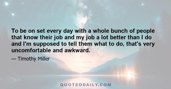 To be on set every day with a whole bunch of people that know their job and my job a lot better than I do and I'm supposed to tell them what to do, that's very uncomfortable and awkward.