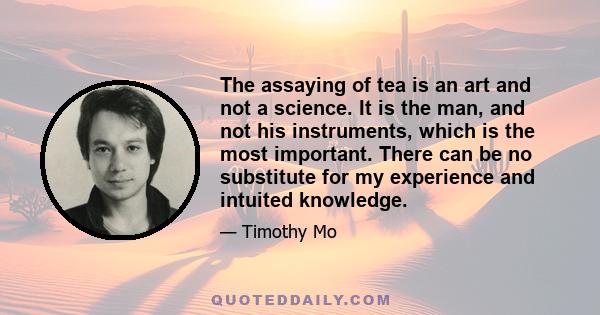 The assaying of tea is an art and not a science. It is the man, and not his instruments, which is the most important. There can be no substitute for my experience and intuited knowledge.