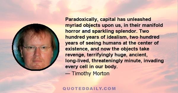 Paradoxically, capital has unleashed myriad objects upon us, in their manifold horror and sparkling splendor. Two hundred years of idealism, two hundred years of seeing humans at the center of existence, and now the