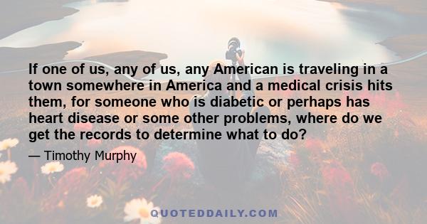 If one of us, any of us, any American is traveling in a town somewhere in America and a medical crisis hits them, for someone who is diabetic or perhaps has heart disease or some other problems, where do we get the