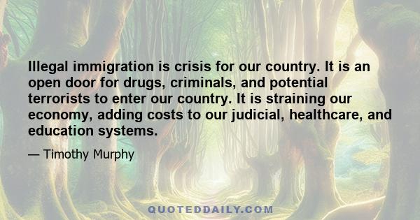 Illegal immigration is crisis for our country. It is an open door for drugs, criminals, and potential terrorists to enter our country. It is straining our economy, adding costs to our judicial, healthcare, and education 