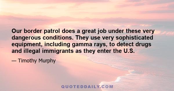 Our border patrol does a great job under these very dangerous conditions. They use very sophisticated equipment, including gamma rays, to detect drugs and illegal immigrants as they enter the U.S.