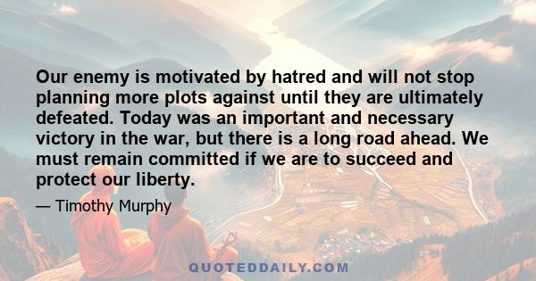 Our enemy is motivated by hatred and will not stop planning more plots against until they are ultimately defeated. Today was an important and necessary victory in the war, but there is a long road ahead. We must remain