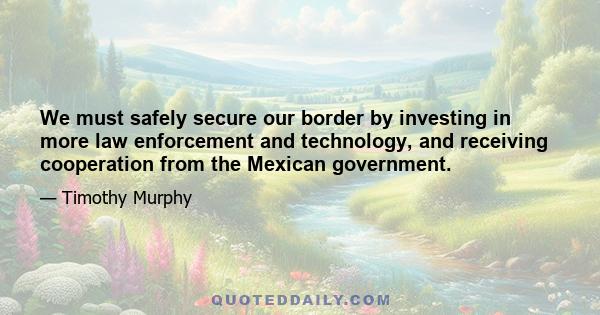 We must safely secure our border by investing in more law enforcement and technology, and receiving cooperation from the Mexican government.