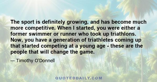 The sport is definitely growing, and has become much more competitive. When I started, you were either a former swimmer or runner who took up triathlons. Now, you have a generation of triathletes coming up that started