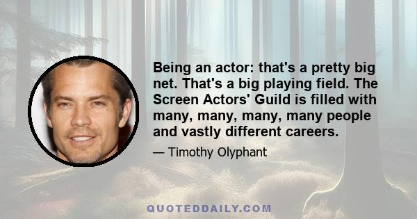 Being an actor: that's a pretty big net. That's a big playing field. The Screen Actors' Guild is filled with many, many, many, many people and vastly different careers.