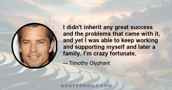 I didn't inherit any great success and the problems that came with it, and yet I was able to keep working and supporting myself and later a family. I'm crazy fortunate.