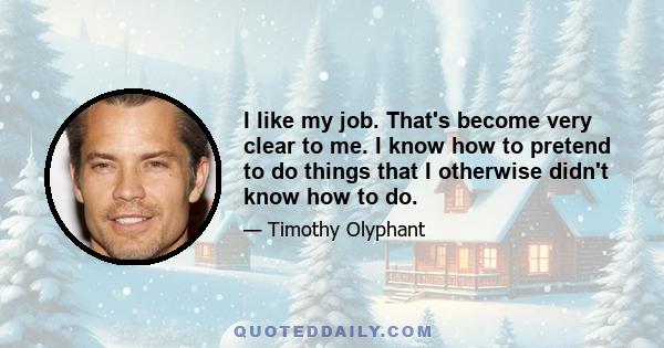 I like my job. That's become very clear to me. I know how to pretend to do things that I otherwise didn't know how to do.