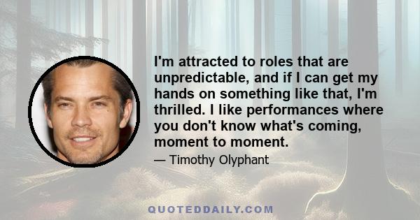 I'm attracted to roles that are unpredictable, and if I can get my hands on something like that, I'm thrilled. I like performances where you don't know what's coming, moment to moment.