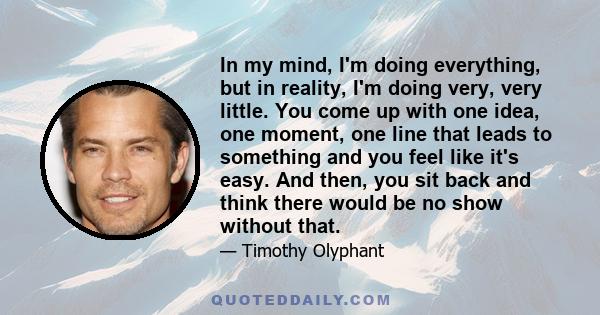 In my mind, I'm doing everything, but in reality, I'm doing very, very little. You come up with one idea, one moment, one line that leads to something and you feel like it's easy. And then, you sit back and think there