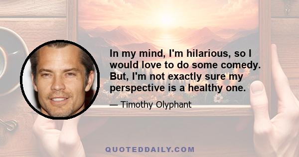 In my mind, I'm hilarious, so I would love to do some comedy. But, I'm not exactly sure my perspective is a healthy one.