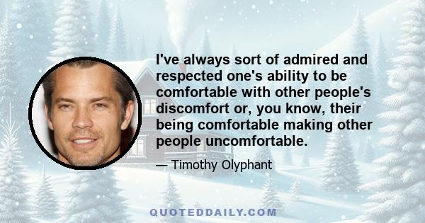 I've always sort of admired and respected one's ability to be comfortable with other people's discomfort or, you know, their being comfortable making other people uncomfortable.