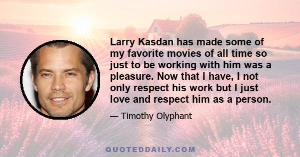 Larry Kasdan has made some of my favorite movies of all time so just to be working with him was a pleasure. Now that I have, I not only respect his work but I just love and respect him as a person.