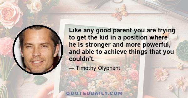 Like any good parent you are trying to get the kid in a position where he is stronger and more powerful, and able to achieve things that you couldn't.