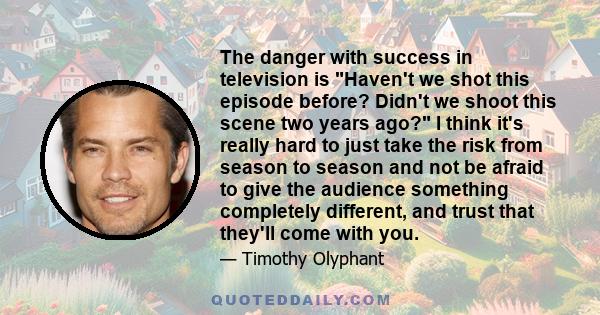 The danger with success in television is Haven't we shot this episode before? Didn't we shoot this scene two years ago? I think it's really hard to just take the risk from season to season and not be afraid to give the