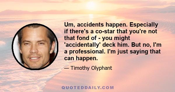 Um, accidents happen. Especially if there's a co-star that you're not that fond of - you might 'accidentally' deck him. But no, I'm a professional. I'm just saying that can happen.