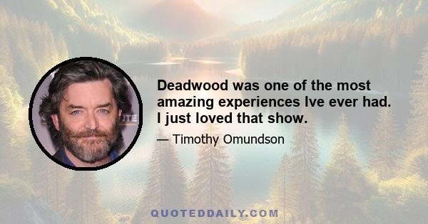 Deadwood was one of the most amazing experiences Ive ever had. I just loved that show.